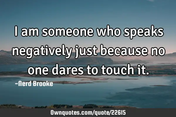 I am someone who speaks negatively just because no one dares to touch