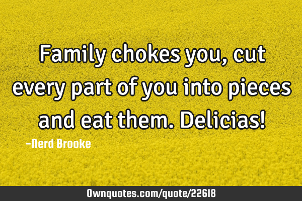 Family chokes you, cut every part of you into pieces and eat them. Delicias!