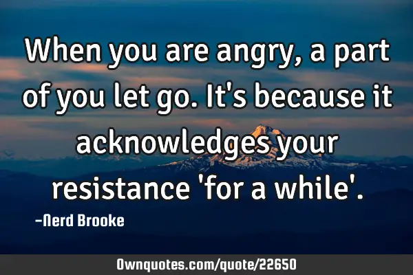 When you are angry, a part of you let go. It