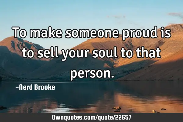 To make someone proud is to sell your soul to that