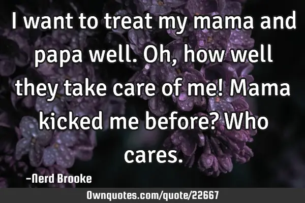 I want to treat my mama and papa well. Oh, how well they take care of me! Mama kicked me before? W