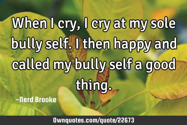 When I cry, I cry at my sole bully self. I then happy and called my bully self a good