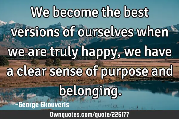 We become the best versions of ourselves when we are truly happy, we have a clear sense of purpose