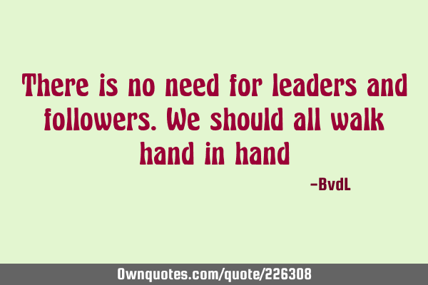 There is no need for leaders and followers. We should all walk hand in