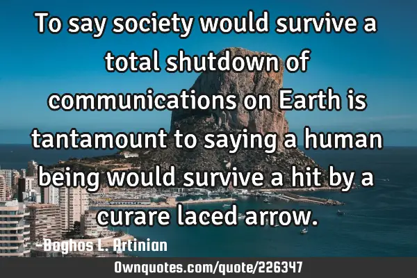 To say society would survive a total shutdown of communications on Earth is tantamount to saying a