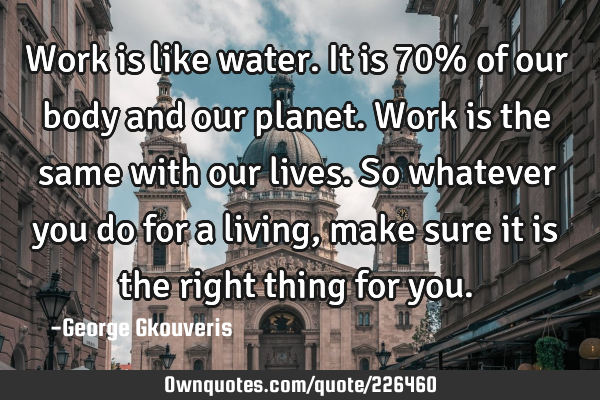 Work is like water. It is 70% of our body and our planet. Work is the same with our lives. So