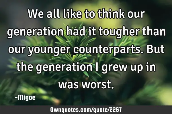 We all like to think our generation had it tougher than our younger counterparts. But the