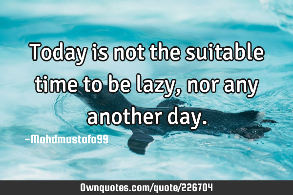 Today is not the suitable time to be lazy , nor any another