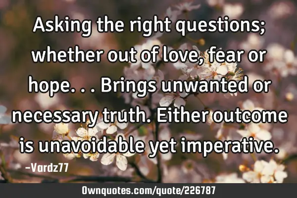 Asking the right questions; whether out of love, fear or hope...brings unwanted or necessary truth.