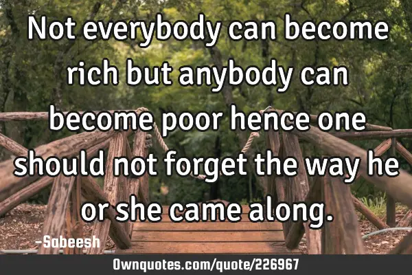 Not everybody can become rich but anybody can become poor hence one should not forget the way he or