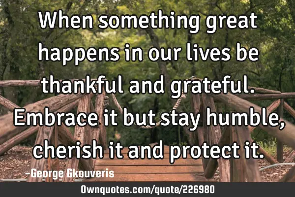 When something great happens in our lives be thankful and grateful. Embrace it but stay humble,