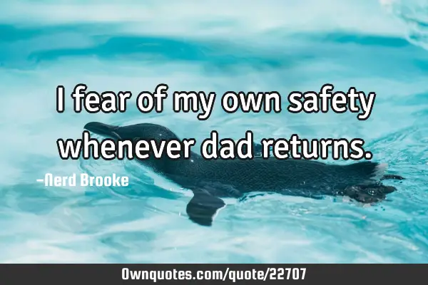 I fear of my own safety whenever dad