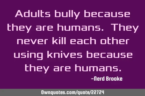 Adults bully because they are humans. They never kill each other using knives because they are