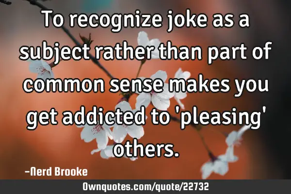 To recognize joke as a subject rather than part of common sense makes you get addicted to 