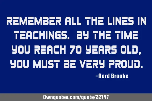 Remember all the lines in teachings. By the time you reach 70 years old, you must be very