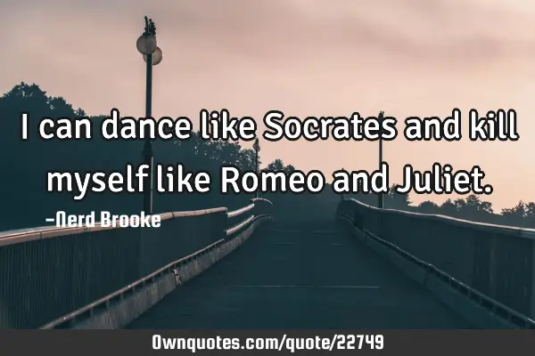 I can dance like Socrates and kill myself like Romeo and J