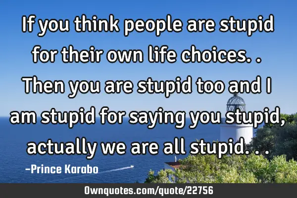 If you think people are stupid for their own life choices..then you are stupid too and i am stupid