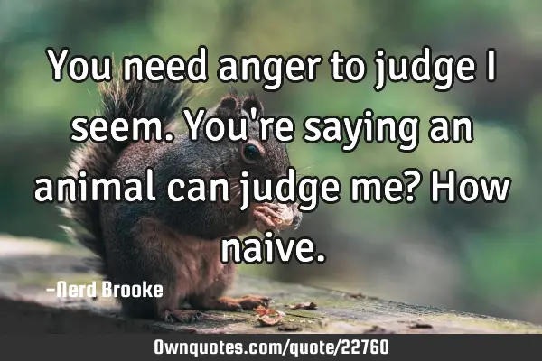 You need anger to judge I seem. You