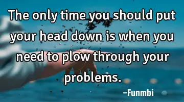 The only time you should put your head down is when you need to plow through your problems.