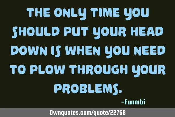 The only time you should put your head down is when you need to plow through your