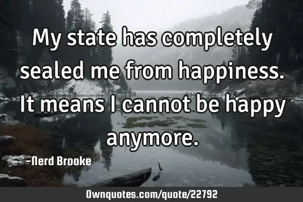 My state has completely sealed me from happiness. It means I cannot be happy
