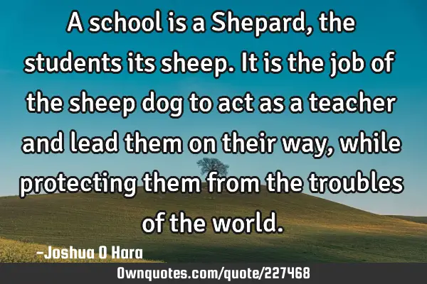 A school is a Shepard, the students its sheep. It is the job of the sheep dog to act as a teacher