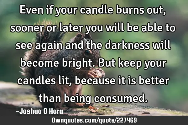 Even if your candle burns out, sooner or later you will be able to see again and the darkness will