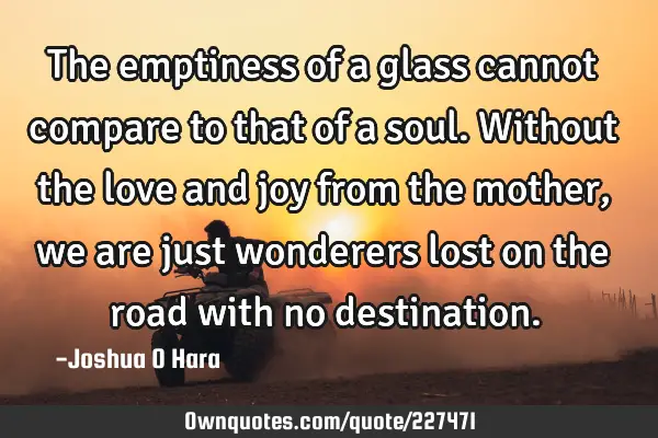 The emptiness of a glass cannot compare to that of a soul. Without the love and joy from the mother,