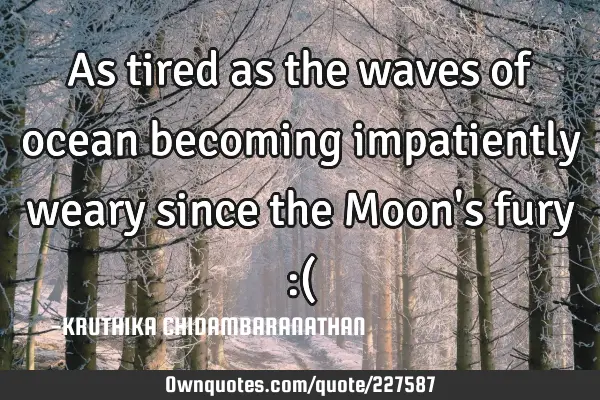 As tired as the waves of ocean becoming impatiently weary since the Moon