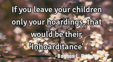 If you leave your children only your hoardings, that would be their 'Inhoarditance'