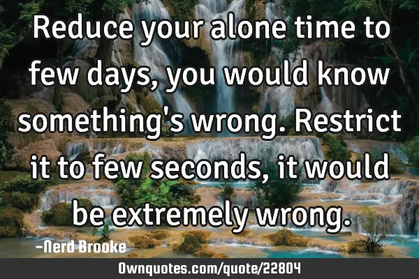 Reduce your alone time to few days, you would know something