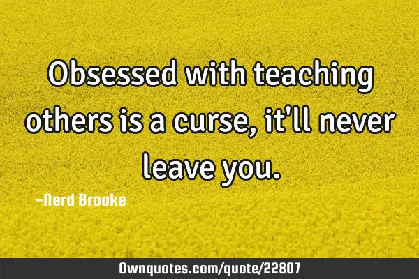 Obsessed with teaching others is a curse, it