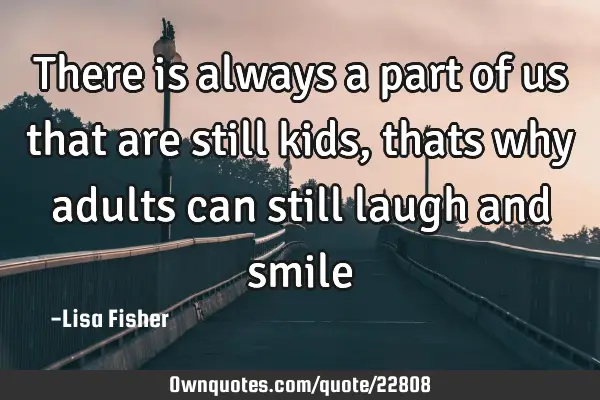 There is always a part of us that are still kids, thats why adults can still laugh and