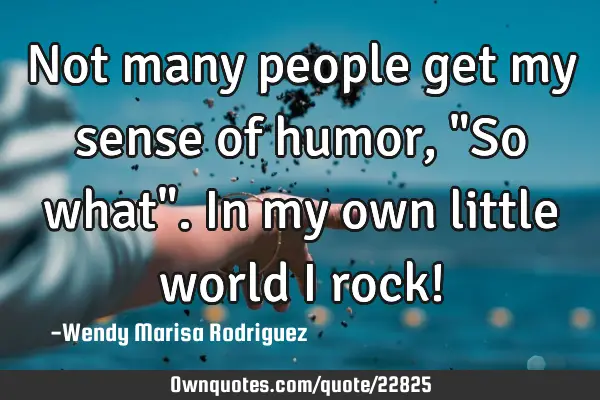 Not many people get my sense of humor, "So what". In my own little world I rock!