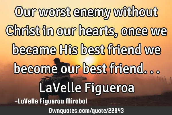 Our worst enemy without Christ in our hearts, once we became His best friend we become our best