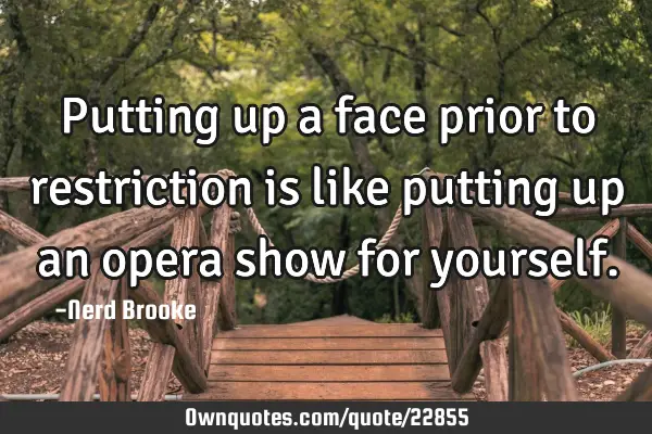 Putting up a face prior to restriction is like putting up an opera show for