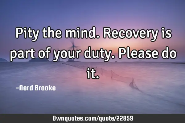 Pity the mind. Recovery is part of your duty. Please do
