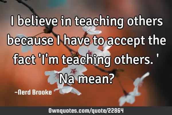 I believe in teaching others because I have to accept the fact 