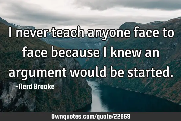 I never teach anyone face to face because I knew an argument would be
