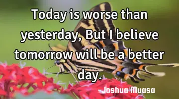 Today is worse than yesterday, But I believe tomorrow will be a better