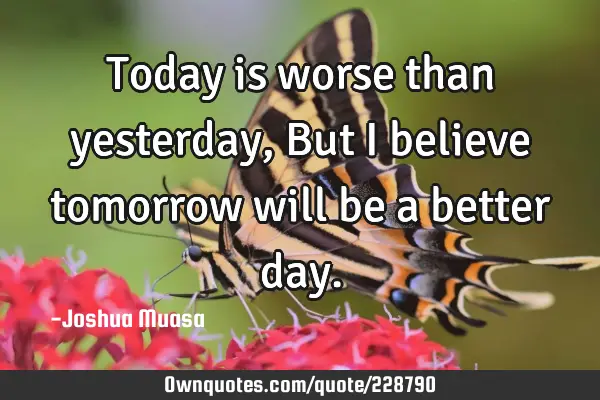 Today is worse than yesterday, But I believe tomorrow will be a better