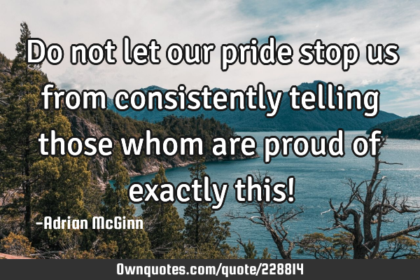 Do not let our pride stop us from consistently telling those whom are proud of exactly this!