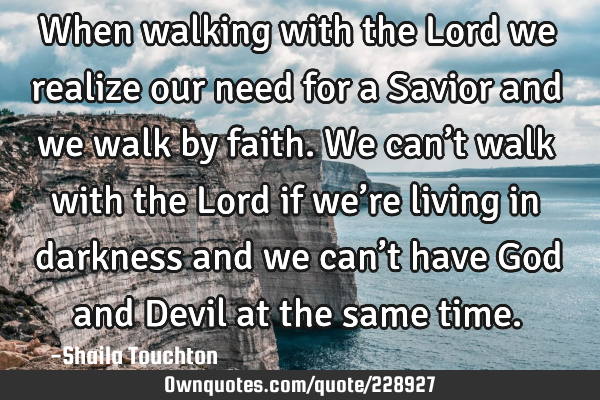When walking with the Lord we realize our need for a Savior and we walk by faith.

We can’t