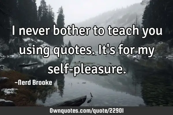 I never bother to teach you using quotes. It