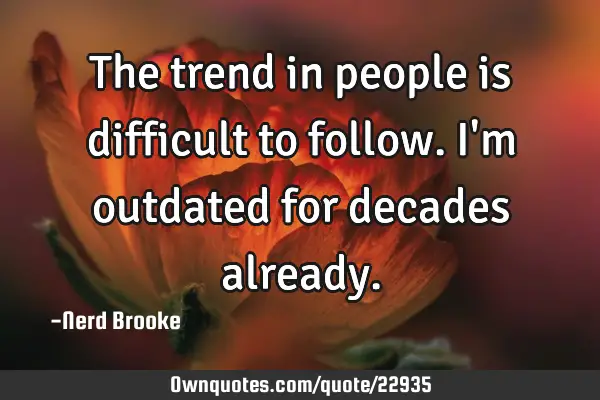 The trend in people is difficult to follow. I