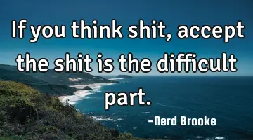 If you think shit, accept the shit is the difficult part.