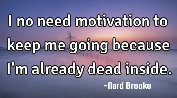 I no need motivation to keep me going because I'm already dead inside.