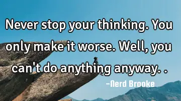Never stop your thinking. You only make it worse. Well, you can't do anything anyway..
