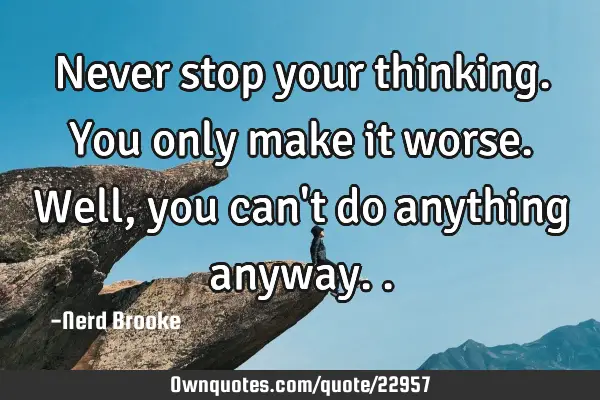 Never stop your thinking. You only make it worse. Well, you can