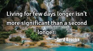 Living for few days longer isn't more significant than a second longer.